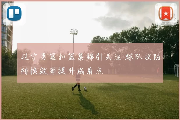 辽宁男篮扣篮集锦引关注 球队攻防转换效率提升成看点