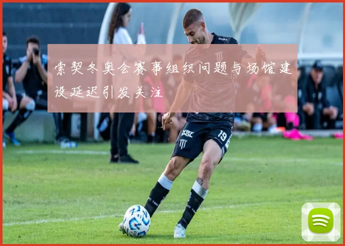 索契冬奥会赛事组织问题与场馆建设延迟引发关注