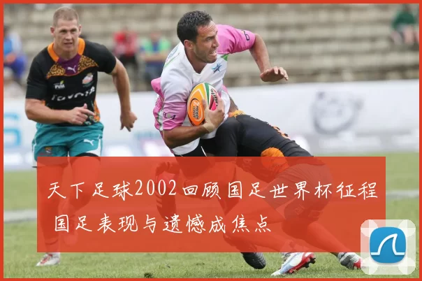 天下足球2002回顾国足世界杯征程 国足表现与遗憾成焦点