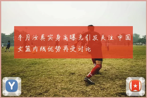 李月汝真实身高曝光引发关注 中国女篮内线优势再受讨论