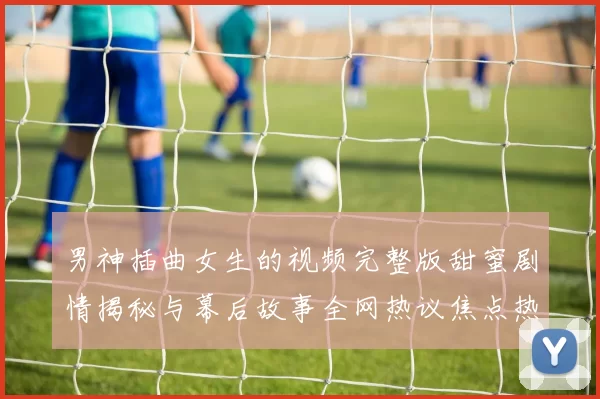 男神插曲女生的视频完整版甜蜜剧情揭秘与幕后故事全网热议焦点热