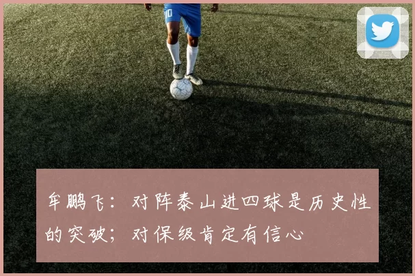 牟鹏飞：对阵泰山进四球是历史性的突破；对保级肯定有信心