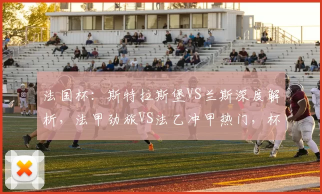 法国杯：斯特拉斯堡VS兰斯深度解析，法甲劲旅VS法乙冲甲热门，杯赛晋级生死博弈_防守_进攻_核心