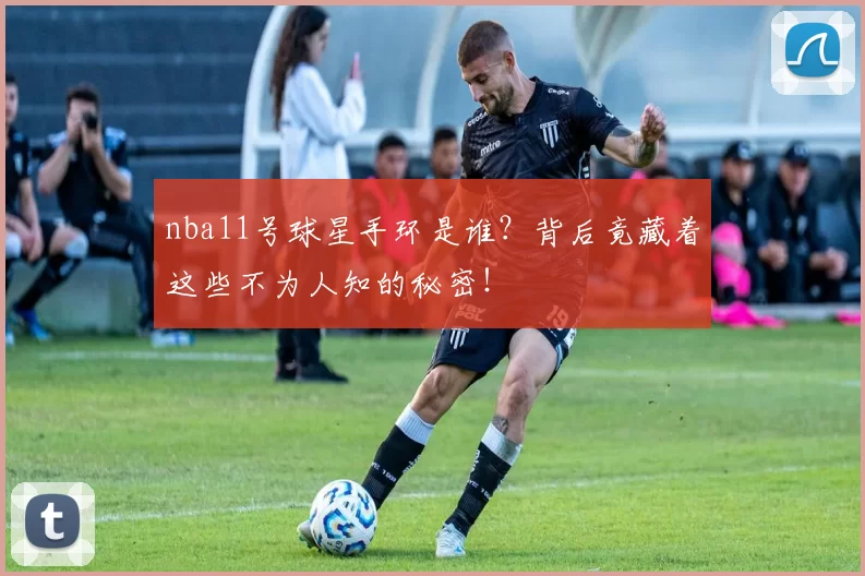nba11号球星手环是谁？背后竟藏着这些不为人知的秘密！