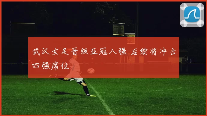 武汉女足晋级亚冠八强 后续将冲击四强席位