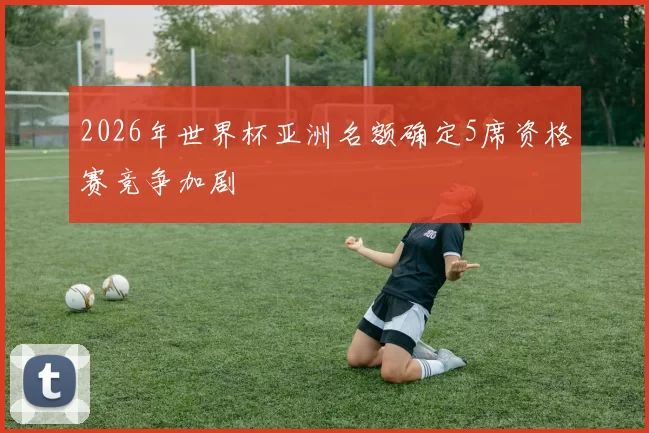 2026年世界杯亚洲名额确定5席资格赛竞争加剧